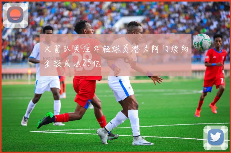 火箭队关注年轻球员潜力阿门续约金额或达25亿