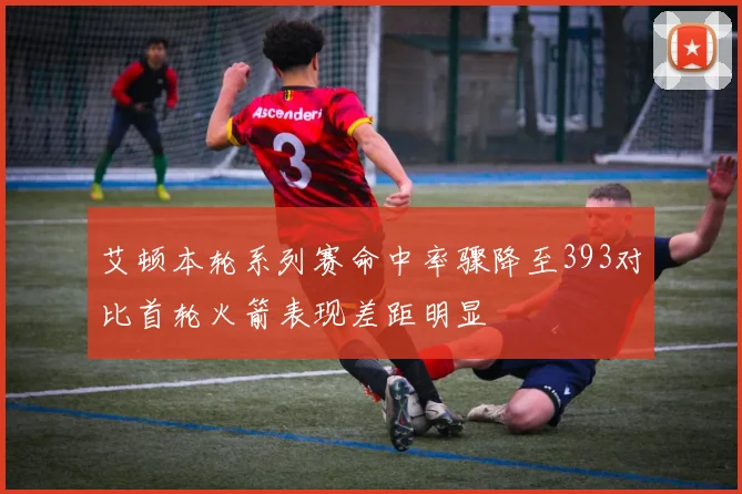 艾顿本轮系列赛命中率骤降至393对比首轮火箭表现差距明显